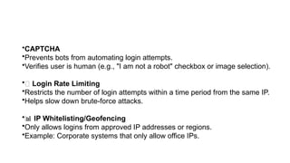 •CAPTCHA
•Prevents bots from automating login attempts.
•Verifies user is human (e.g., "I am not a robot" checkbox or image selection).
•🧾 Login Rate Limiting
•Restricts the number of login attempts within a time period from the same IP.
•Helps slow down brute-force attacks.
•📊 IP Whitelisting/Geofencing
•Only allows logins from approved IP addresses or regions.
•Example: Corporate systems that only allow office IPs.
 