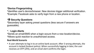 •Device Fingerprinting
•Identifies user's device/browser. New devices trigger additional verification.
•Example: Facebook asks to verify login from a new phone or location.
•️
🕵️Security Questions
•Secondary layer asking preset questions (less secure if answers are
guessable).
•📨 Login Alerts
•Sends an email/SMS when a login occurs from a new location/device.
•Allows quick reaction to unauthorized access.
Real-World Scenario
• A user attempts to log in to an online bank account. After 3 wrong attempts, the
account is locked (lockout policy). When successfully logging in later, the user
receives an OTP (2FA), and an email alert confirms the login.
 