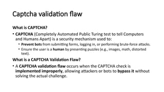 Captcha validation flaw
What is CAPTCHA?
• CAPTCHA (Completely Automated Public Turing test to tell Computers
and Humans Apart) is a security mechanism used to:
• Prevent bots from submitting forms, logging in, or performing brute-force attacks.
• Ensure the user is a human by presenting puzzles (e.g., images, math, distorted
text).
What is a CAPTCHA Validation Flaw?
• A CAPTCHA validation flaw occurs when the CAPTCHA check is
implemented improperly, allowing attackers or bots to bypass it without
solving the actual challenge.
 
