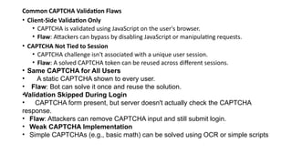 Common CAPTCHA Validation Flaws
• Client-Side Validation Only
• CAPTCHA is validated using JavaScript on the user's browser.
• Flaw: Attackers can bypass by disabling JavaScript or manipulating requests.
• CAPTCHA Not Tied to Session
• CAPTCHA challenge isn't associated with a unique user session.
• Flaw: A solved CAPTCHA token can be reused across different sessions.
• Same CAPTCHA for All Users
• A static CAPTCHA shown to every user.
• Flaw: Bot can solve it once and reuse the solution.
•Validation Skipped During Login
• CAPTCHA form present, but server doesn't actually check the CAPTCHA
response.
• Flaw: Attackers can remove CAPTCHA input and still submit login.
• Weak CAPTCHA Implementation
• Simple CAPTCHAs (e.g., basic math) can be solved using OCR or simple scripts
 