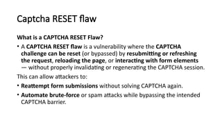 Captcha RESET flaw
What is a CAPTCHA RESET Flaw?
• A CAPTCHA RESET flaw is a vulnerability where the CAPTCHA
challenge can be reset (or bypassed) by resubmitting or refreshing
the request, reloading the page, or interacting with form elements
— without properly invalidating or regenerating the CAPTCHA session.
This can allow attackers to:
• Reattempt form submissions without solving CAPTCHA again.
• Automate brute-force or spam attacks while bypassing the intended
CAPTCHA barrier.
 