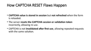 How CAPTCHA RESET Flaws Happen
• CAPTCHA value is stored in session but not refreshed when the form
is reloaded.
• The server resets the CAPTCHA session or validation token
incorrectly, allowing re-use.
• CAPTCHA is not invalidated after first use, allowing repeated requests
with the same solution.
 