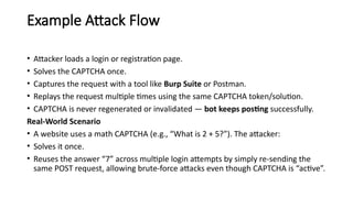 Example Attack Flow
• Attacker loads a login or registration page.
• Solves the CAPTCHA once.
• Captures the request with a tool like Burp Suite or Postman.
• Replays the request multiple times using the same CAPTCHA token/solution.
• CAPTCHA is never regenerated or invalidated — bot keeps posting successfully.
Real-World Scenario
• A website uses a math CAPTCHA (e.g., “What is 2 + 5?”). The attacker:
• Solves it once.
• Reuses the answer “7” across multiple login attempts by simply re-sending the
same POST request, allowing brute-force attacks even though CAPTCHA is “active”.
 