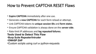 How to Prevent CAPTCHA RESET Flaws
• Expire CAPTCHA immediately after one use.
• Generate a new CAPTCHA for each form reload or attempt.
• Link CAPTCHA tokens to unique session IDs and form states.
• Ensure CAPTCHA validation is always done on the server side.
• Rate-limit IP addresses and log repeated failures.
Tools Used to Detect This Flaw
•Burp Suite Repeater/Intruder
•OWASP ZAP
•Custom scripts using curl or python-requests
 