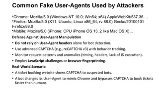 Common Fake User-Agents Used by Attackers
•Chrome: Mozilla/5.0 (Windows NT 10.0; Win64; x64) AppleWebKit/537.36 ...
•Firefox: Mozilla/5.0 (X11; Ubuntu; Linux x86_64; rv:88.0) Gecko/20100101
Firefox/88.0
•Mobile: Mozilla/5.0 (iPhone; CPU iPhone OS 13_2 like Mac OS X)...
Defense Against User-Agent Manipulation
• Do not rely on User-Agent headers alone for bot detection.
• Use advanced CAPTCHA (e.g., reCAPTCHA v3) with behavior tracking.
• Monitor request patterns and anomalies (timing, headers, lack of JS execution).
• Employ JavaScript challenges or browser fingerprinting.
Real-World Scenario
• A ticket booking website shows CAPTCHA to suspected bots.
• A bot changes its User-Agent to mimic Chrome and bypasses CAPTCHA to book tickets
faster than humans.
 