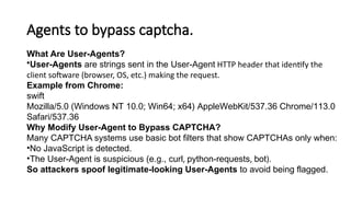 Agents to bypass captcha.
What Are User-Agents?
•User-Agents are strings sent in the User-Agent HTTP header that identify the
client software (browser, OS, etc.) making the request.
Example from Chrome:
swift
Mozilla/5.0 (Windows NT 10.0; Win64; x64) AppleWebKit/537.36 Chrome/113.0
Safari/537.36
Why Modify User-Agent to Bypass CAPTCHA?
Many CAPTCHA systems use basic bot filters that show CAPTCHAs only when:
•No JavaScript is detected.
•The User-Agent is suspicious (e.g., curl, python-requests, bot).
So attackers spoof legitimate-looking User-Agents to avoid being flagged.
 