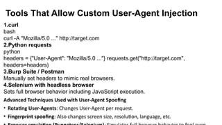 Tools That Allow Custom User-Agent Injection
1.curl
bash
curl -A "Mozilla/5.0 ..." http://target.com
2.Python requests
python
headers = {"User-Agent": "Mozilla/5.0 ..."} requests.get("http://target.com",
headers=headers)
3.Burp Suite / Postman
Manually set headers to mimic real browsers.
4.Selenium with headless browser
Sets full browser behavior including JavaScript execution.
Advanced Techniques Used with User-Agent Spoofing
• Rotating User-Agents: Changes User-Agent per request.
• Fingerprint spoofing: Also changes screen size, resolution, language, etc.
 