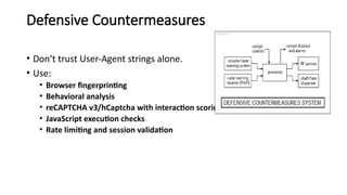 Defensive Countermeasures
• Don’t trust User-Agent strings alone.
• Use:
• Browser fingerprinting
• Behavioral analysis
• reCAPTCHA v3/hCaptcha with interaction scoring
• JavaScript execution checks
• Rate limiting and session validation
 