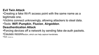 Evil Twin Attack
•Creating a fake Wi-Fi access point with the same name as a
legitimate one.
•Victims connect unknowingly, allowing attackers to steal data.
•Tools: WiFi Pumpkin, Fluxion, Airgeddon.
Deauthentication Attack
•Forcing devices off a network by sending fake de-auth packets.
•Causes reconnection, which can help capture handshake.
•Tool: aireplay-ng.
 