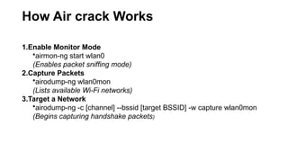 How Air crack Works
1.Enable Monitor Mode
•airmon-ng start wlan0
(Enables packet sniffing mode)
2.Capture Packets
•airodump-ng wlan0mon
(Lists available Wi-Fi networks)
3.Target a Network
•airodump-ng -c [channel] --bssid [target BSSID] -w capture wlan0mon
(Begins capturing handshake packets)
 