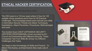 ETHICAL HACKER CERTIFICATION.
How to Become A Certified Ethical Hacker (CEH) ?
The CEH exam is a 10-hour exam where 4 Hour for 125
multiple choice questions and 6 Hour for 20 Practical
Challenges. This knowledge-based exam will test your skills
in Information Security Threats and Attack Techniques,
Exploitations, Attack Prevention, Procedures, Methodologies
and more!
The Another Exam OSCP (OFFENSIVE SECURITY
CERTIFIED PROFESSIONAL) Exam provided by EC-
Council and Partnership with Offensive Security, These
Companies Test Your Skills By Giving You Different
Challenges And Tasks.
You Need A Hard Knowledge Of Skills and Practice.. To
Attend This Exams, as these Exams Also costs Lots of
Money.
 
