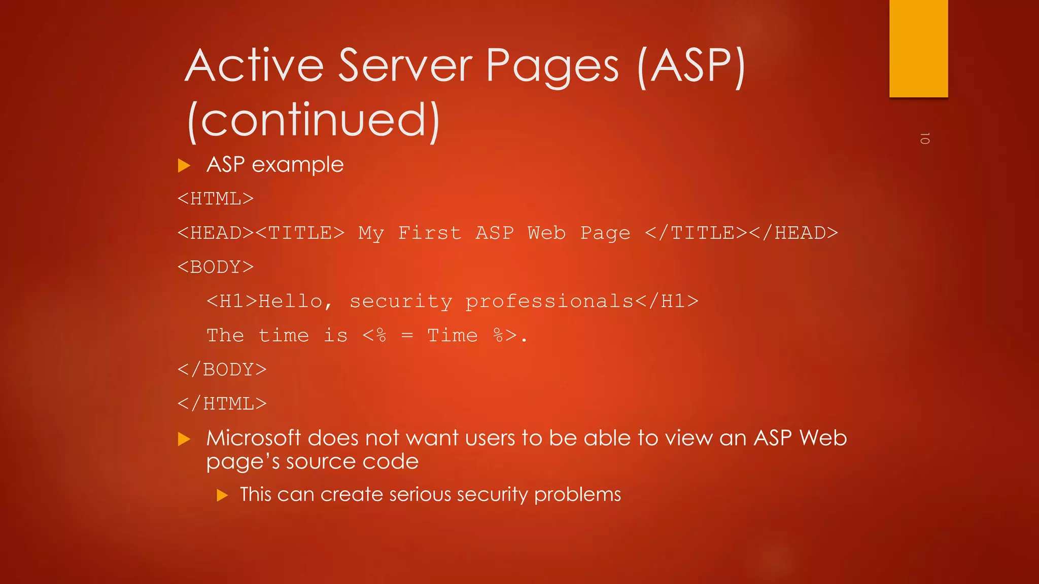 Active Server Pages (ASP) 
(continued) 
 ASP example 
<HTML> 
<HEAD><TITLE> My First ASP Web Page </TITLE></HEAD> 
<BODY> 
<H1>Hello, security professionals</H1> 
The time is <% = Time %>. 
</BODY> 
</HTML> 
 Microsoft does not want users to be able to view an ASP Web 
page’s source code 
 This can create serious security problems 
 
