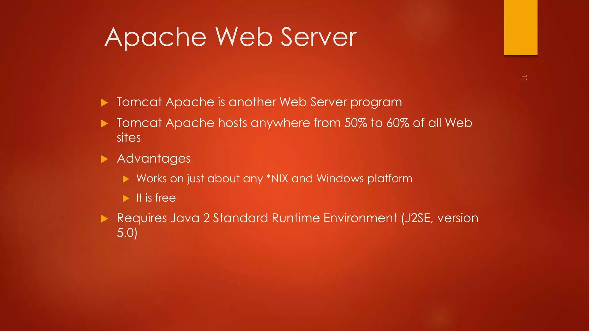 Apache Web Server 
 Tomcat Apache is another Web Server program 
 Tomcat Apache hosts anywhere from 50% to 60% of all Web 
sites 
 Advantages 
 Works on just about any *NIX and Windows platform 
 It is free 
 Requires Java 2 Standard Runtime Environment (J2SE, version 
5.0) 
 