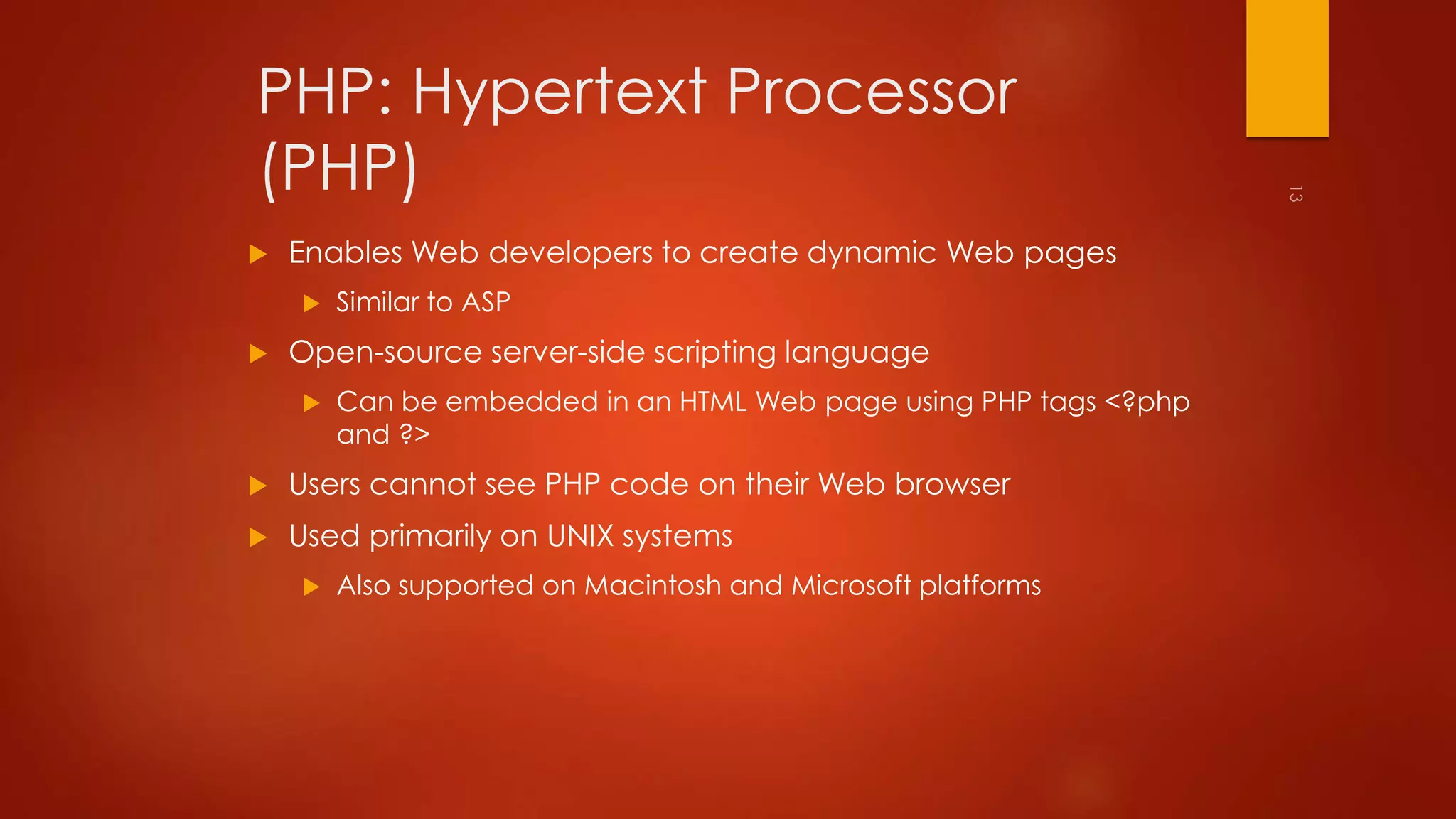 PHP: Hypertext Processor 
(PHP) 
 Enables Web developers to create dynamic Web pages 
 Similar to ASP 
 Open-source server-side scripting language 
 Can be embedded in an HTML Web page using PHP tags <?php 
and ?> 
 Users cannot see PHP code on their Web browser 
 Used primarily on UNIX systems 
 Also supported on Macintosh and Microsoft platforms 
 