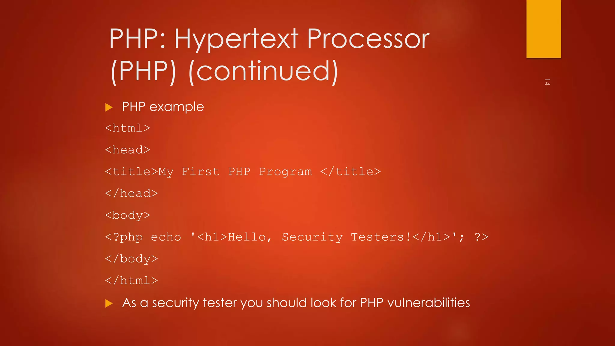 PHP: Hypertext Processor 
(PHP) (continued) 
 PHP example 
<html> 
<head> 
<title>My First PHP Program </title> 
</head> 
<body> 
<?php echo '<h1>Hello, Security Testers!</h1>'; ?> 
</body> 
</html> 
 As a security tester you should look for PHP vulnerabilities 
 