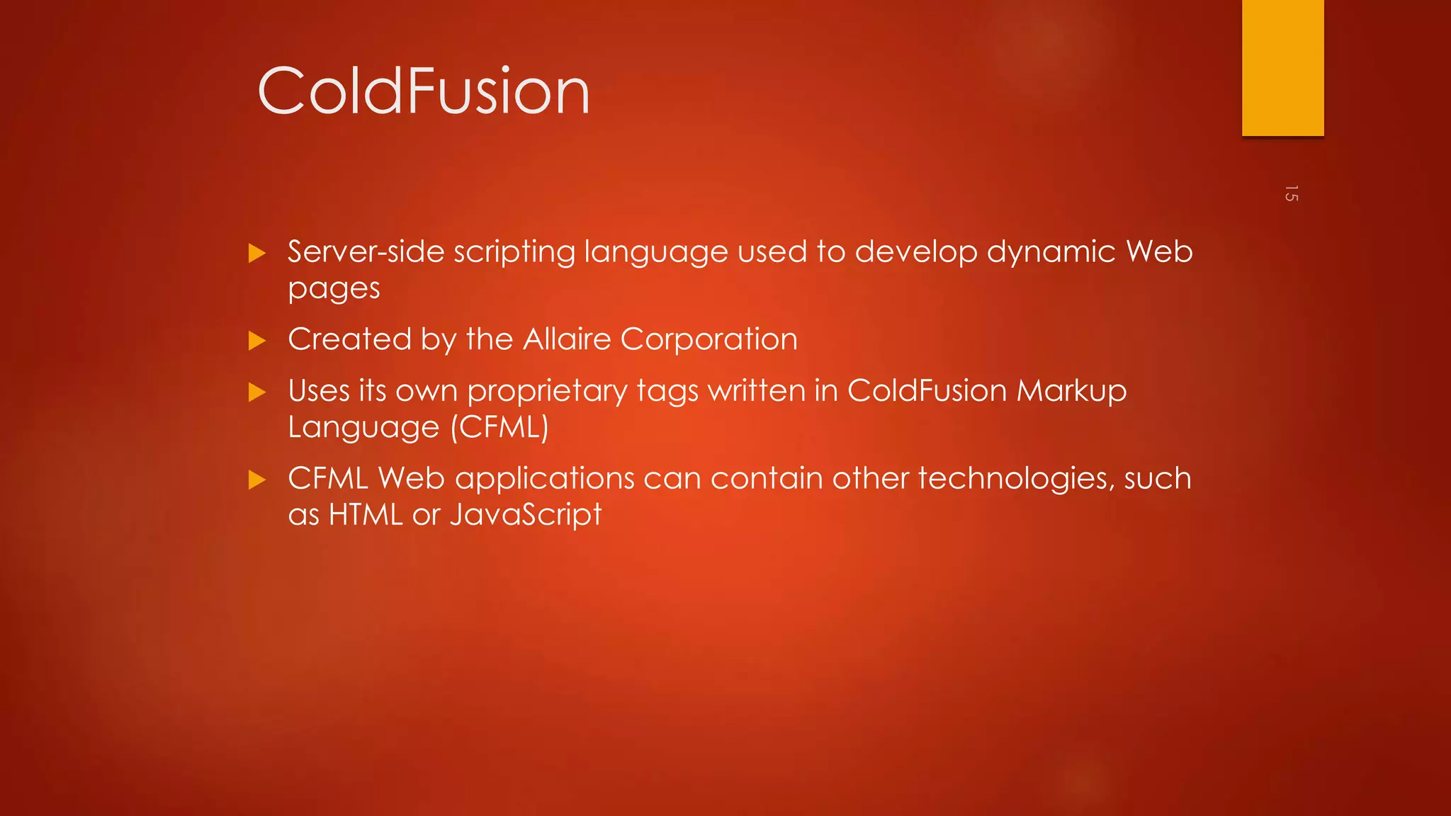 ColdFusion 
 Server-side scripting language used to develop dynamic Web 
pages 
 Created by the Allaire Corporation 
 Uses its own proprietary tags written in ColdFusion Markup 
Language (CFML) 
 CFML Web applications can contain other technologies, such 
as HTML or JavaScript 
 