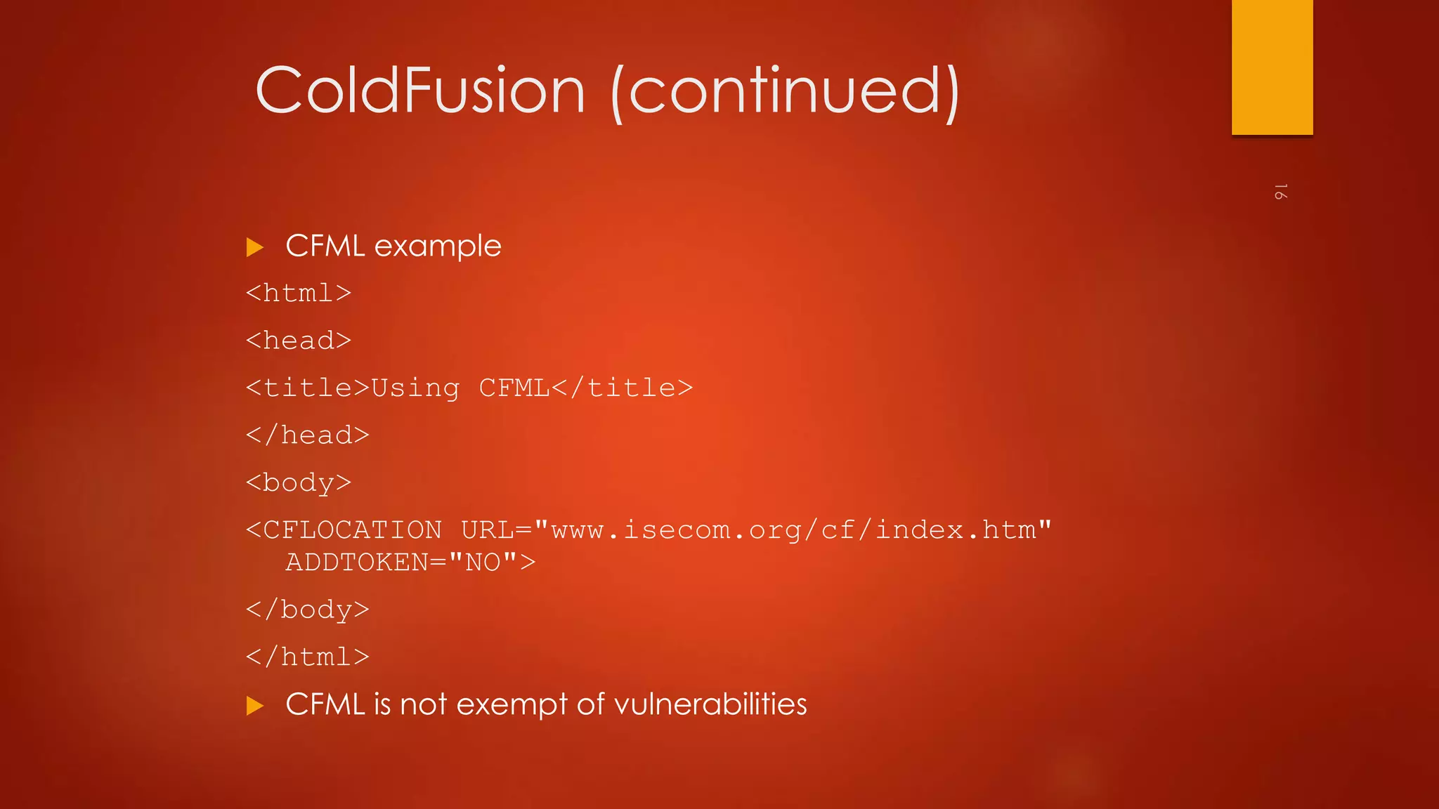 ColdFusion (continued) 
 CFML example 
<html> 
<head> 
<title>Using CFML</title> 
</head> 
<body> 
<CFLOCATION URL="www.isecom.org/cf/index.htm" 
ADDTOKEN="NO"> 
</body> 
</html> 
 CFML is not exempt of vulnerabilities 
 