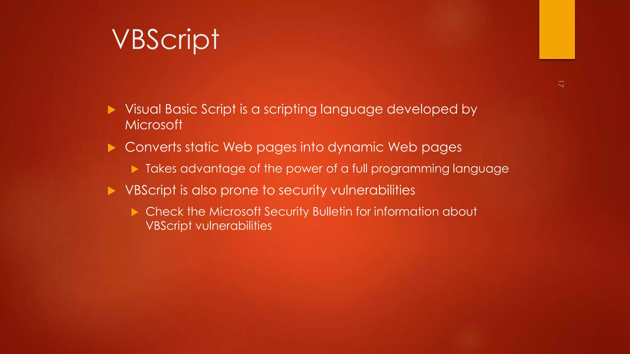 VBScript 
 Visual Basic Script is a scripting language developed by 
Microsoft 
 Converts static Web pages into dynamic Web pages 
 Takes advantage of the power of a full programming language 
 VBScript is also prone to security vulnerabilities 
 Check the Microsoft Security Bulletin for information about 
VBScript vulnerabilities 
 