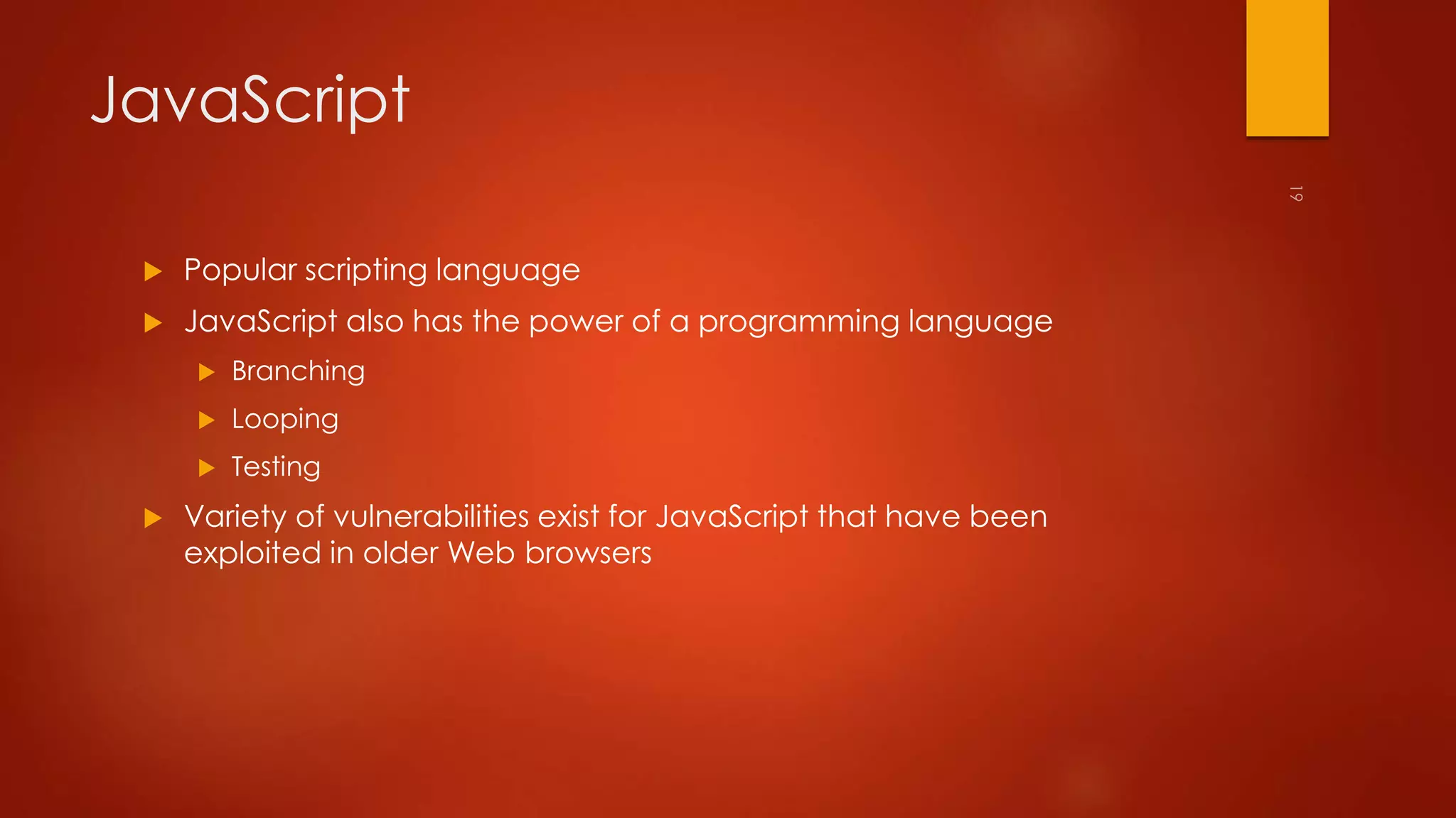 JavaScript 
 Popular scripting language 
 JavaScript also has the power of a programming language 
 Branching 
 Looping 
 Testing 
 Variety of vulnerabilities exist for JavaScript that have been 
exploited in older Web browsers 
 