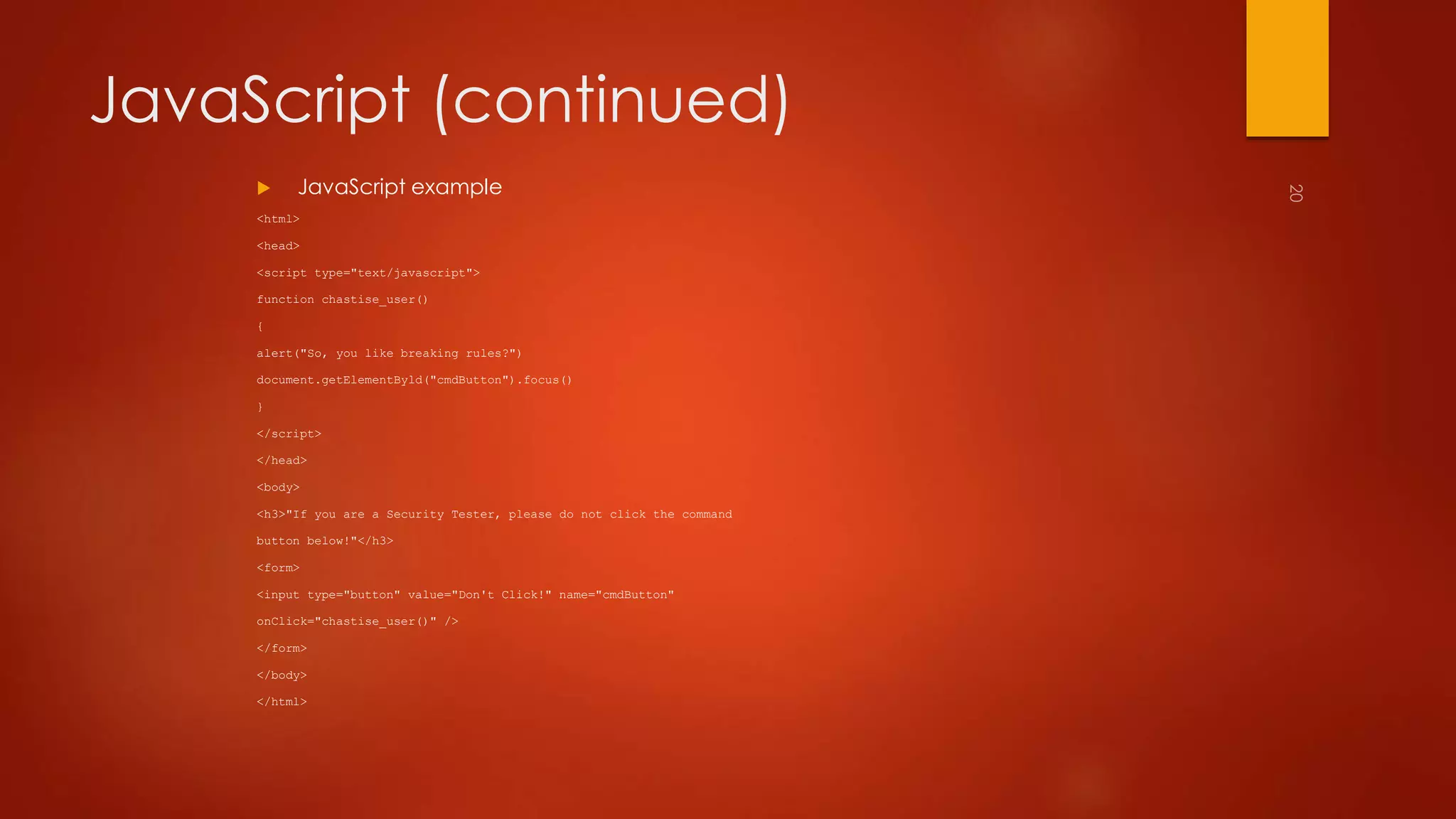 JavaScript (continued) 
 JavaScript example 
<html> 
<head> 
<script type="text/javascript"> 
function chastise_user() 
{ 
alert("So, you like breaking rules?") 
document.getElementByld("cmdButton").focus() 
} 
</script> 
</head> 
<body> 
<h3>"If you are a Security Tester, please do not click the command 
button below!"</h3> 
<form> 
<input type="button" value="Don't Click!" name="cmdButton" 
onClick="chastise_user()" /> 
</form> 
</body> 
</html> 
 