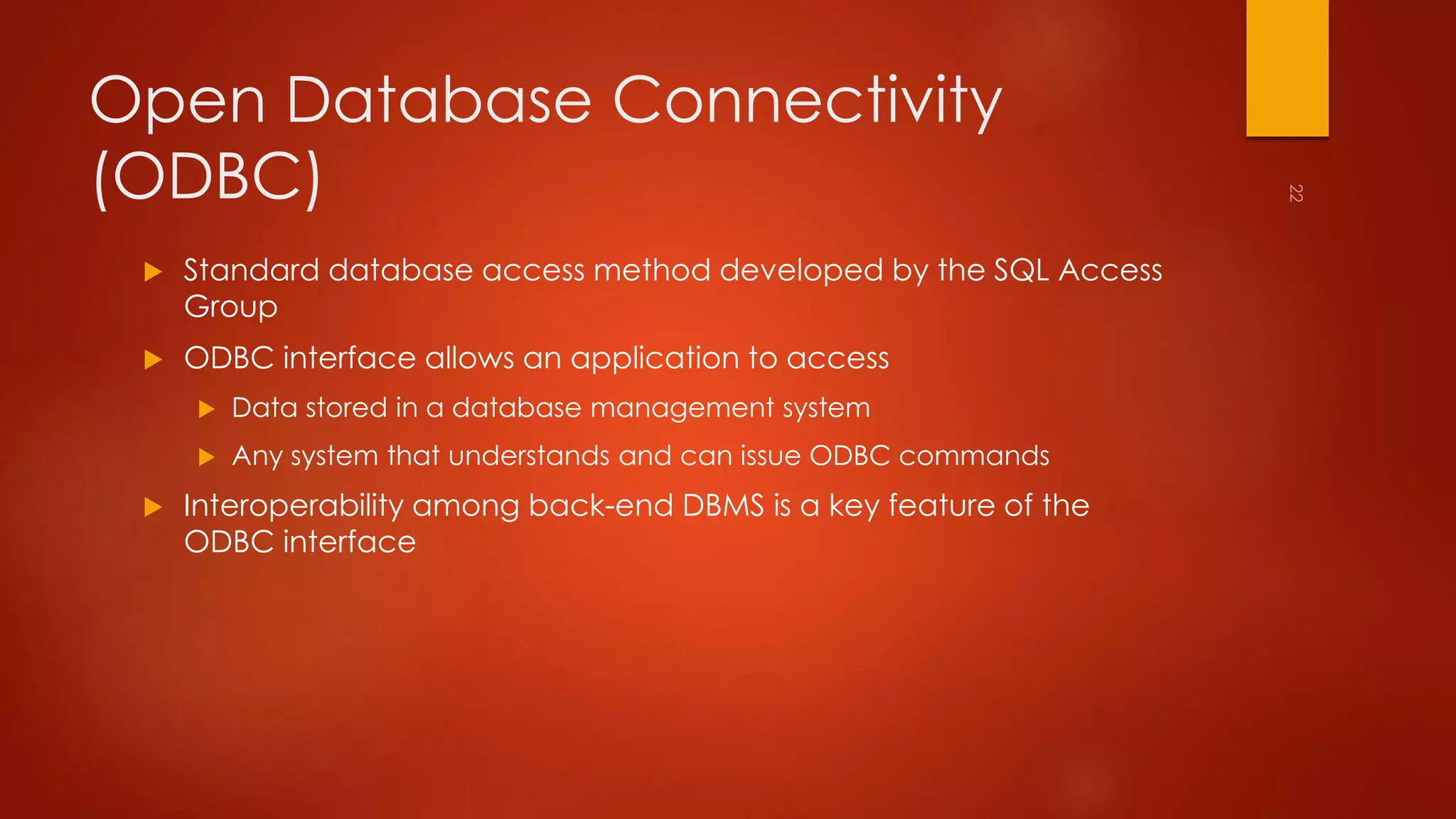 Open Database Connectivity 
(ODBC) 
 Standard database access method developed by the SQL Access 
Group 
 ODBC interface allows an application to access 
 Data stored in a database management system 
 Any system that understands and can issue ODBC commands 
 Interoperability among back-end DBMS is a key feature of the 
ODBC interface 
 