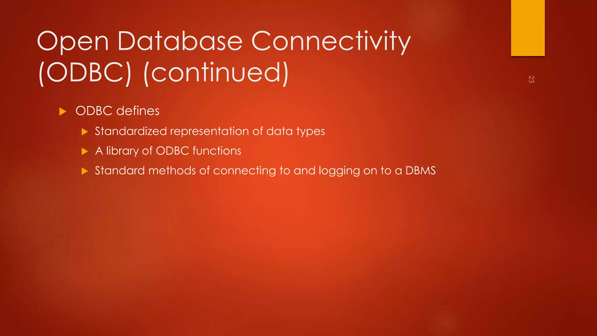 Open Database Connectivity 
(ODBC) (continued) 
 ODBC defines 
 Standardized representation of data types 
 A library of ODBC functions 
 Standard methods of connecting to and logging on to a DBMS 
 