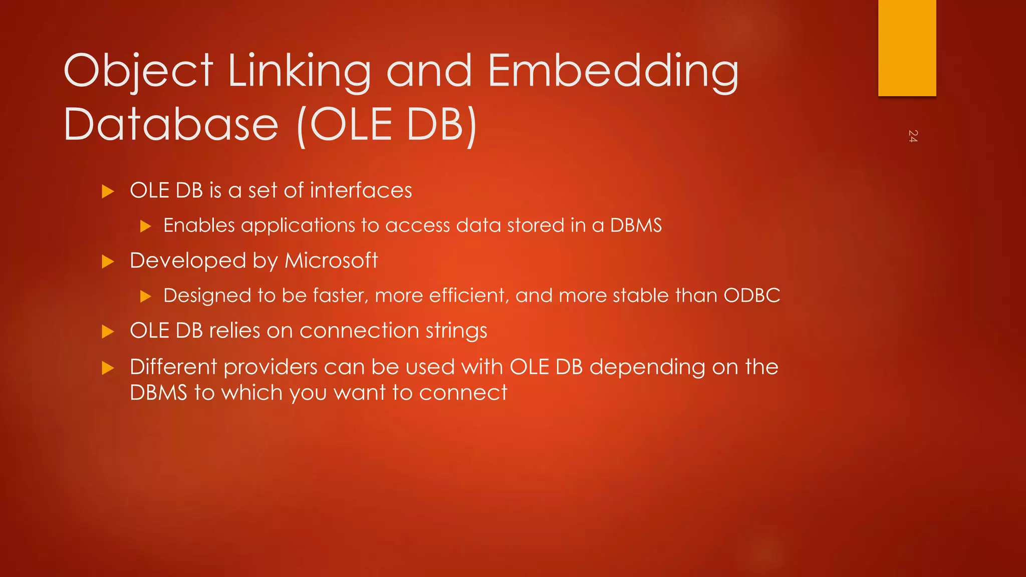 Object Linking and Embedding 
Database (OLE DB) 
 OLE DB is a set of interfaces 
 Enables applications to access data stored in a DBMS 
 Developed by Microsoft 
 Designed to be faster, more efficient, and more stable than ODBC 
 OLE DB relies on connection strings 
 Different providers can be used with OLE DB depending on the 
DBMS to which you want to connect 
 