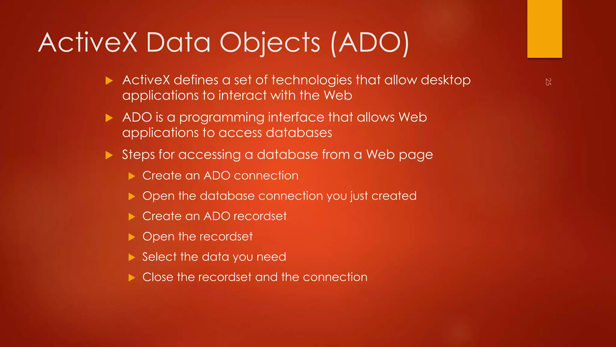 ActiveX Data Objects (ADO) 
 ActiveX defines a set of technologies that allow desktop 
applications to interact with the Web 
 ADO is a programming interface that allows Web 
applications to access databases 
 Steps for accessing a database from a Web page 
 Create an ADO connection 
 Open the database connection you just created 
 Create an ADO recordset 
 Open the recordset 
 Select the data you need 
 Close the recordset and the connection 
 