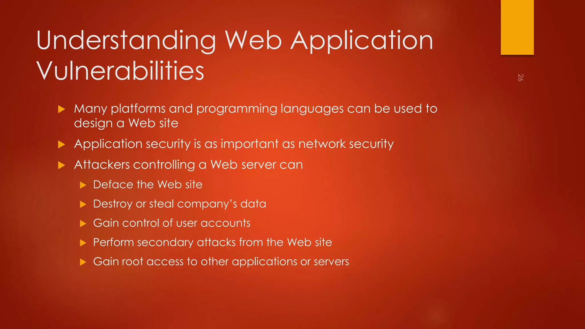 Understanding Web Application 
Vulnerabilities 
 Many platforms and programming languages can be used to 
design a Web site 
 Application security is as important as network security 
 Attackers controlling a Web server can 
 Deface the Web site 
 Destroy or steal company’s data 
 Gain control of user accounts 
 Perform secondary attacks from the Web site 
 Gain root access to other applications or servers 
 