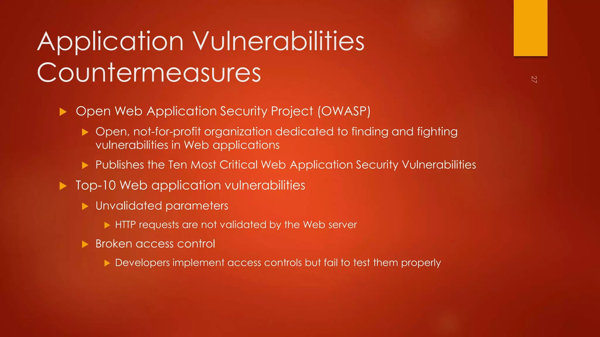 Application Vulnerabilities 
Countermeasures 
 Open Web Application Security Project (OWASP) 
 Open, not-for-profit organization dedicated to finding and fighting 
vulnerabilities in Web applications 
 Publishes the Ten Most Critical Web Application Security Vulnerabilities 
 Top-10 Web application vulnerabilities 
 Unvalidated parameters 
 HTTP requests are not validated by the Web server 
 Broken access control 
 Developers implement access controls but fail to test them properly 
 