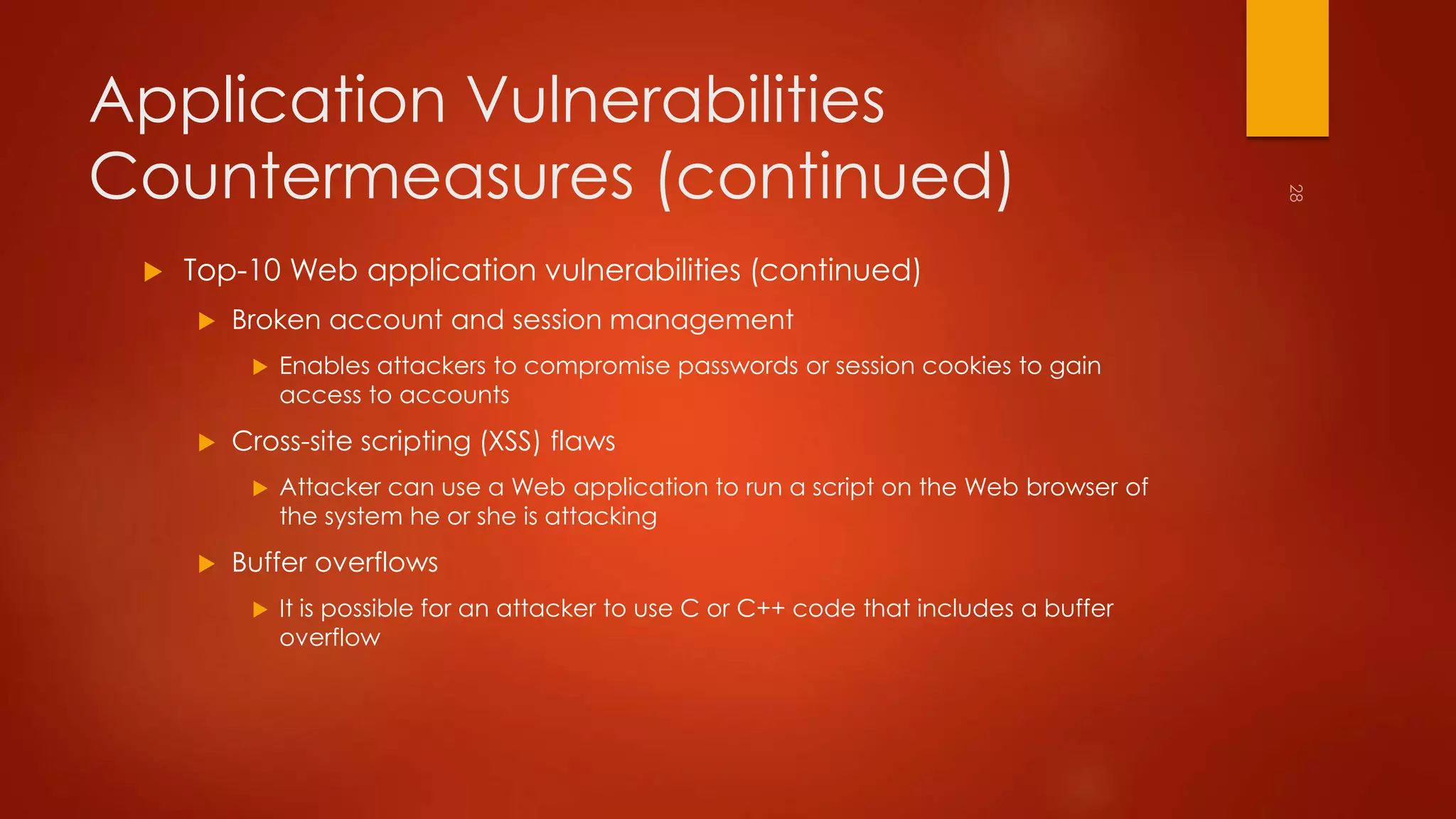 Application Vulnerabilities 
Countermeasures (continued) 
 Top-10 Web application vulnerabilities (continued) 
 Broken account and session management 
 Enables attackers to compromise passwords or session cookies to gain 
access to accounts 
 Cross-site scripting (XSS) flaws 
 Attacker can use a Web application to run a script on the Web browser of 
the system he or she is attacking 
 Buffer overflows 
 It is possible for an attacker to use C or C++ code that includes a buffer 
overflow 
 