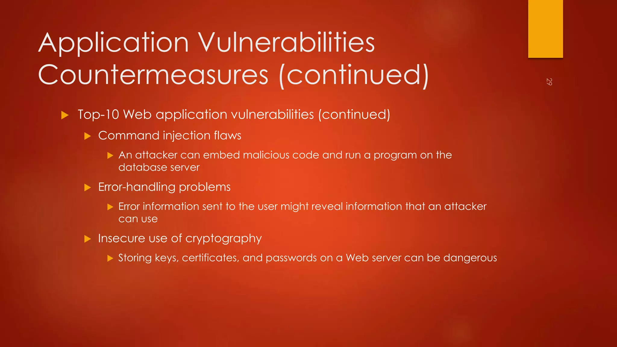 Application Vulnerabilities 
Countermeasures (continued) 
 Top-10 Web application vulnerabilities (continued) 
 Command injection flaws 
 An attacker can embed malicious code and run a program on the 
database server 
 Error-handling problems 
 Error information sent to the user might reveal information that an attacker 
can use 
 Insecure use of cryptography 
 Storing keys, certificates, and passwords on a Web server can be dangerous 
 