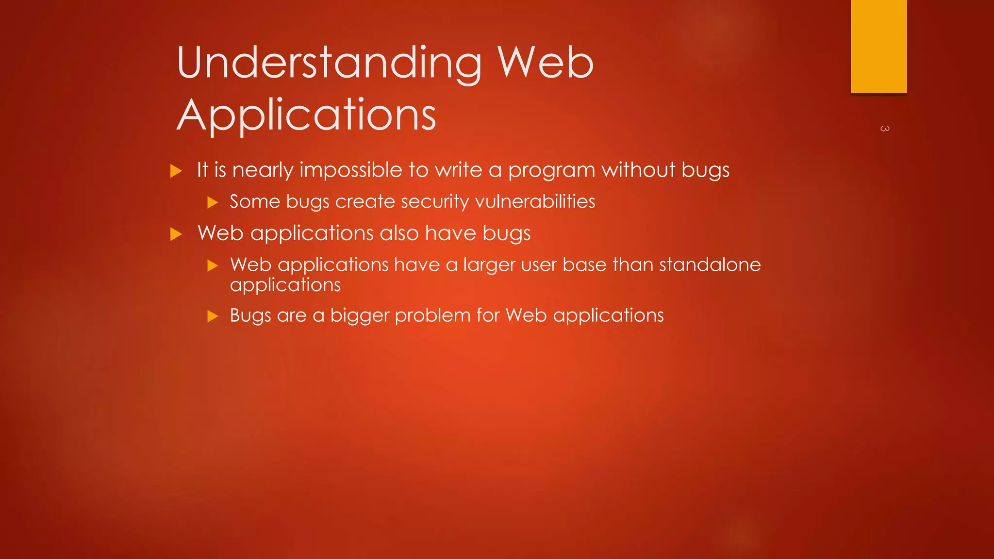 Understanding Web 
Applications 
 It is nearly impossible to write a program without bugs 
 Some bugs create security vulnerabilities 
 Web applications also have bugs 
 Web applications have a larger user base than standalone 
applications 
 Bugs are a bigger problem for Web applications 
 
