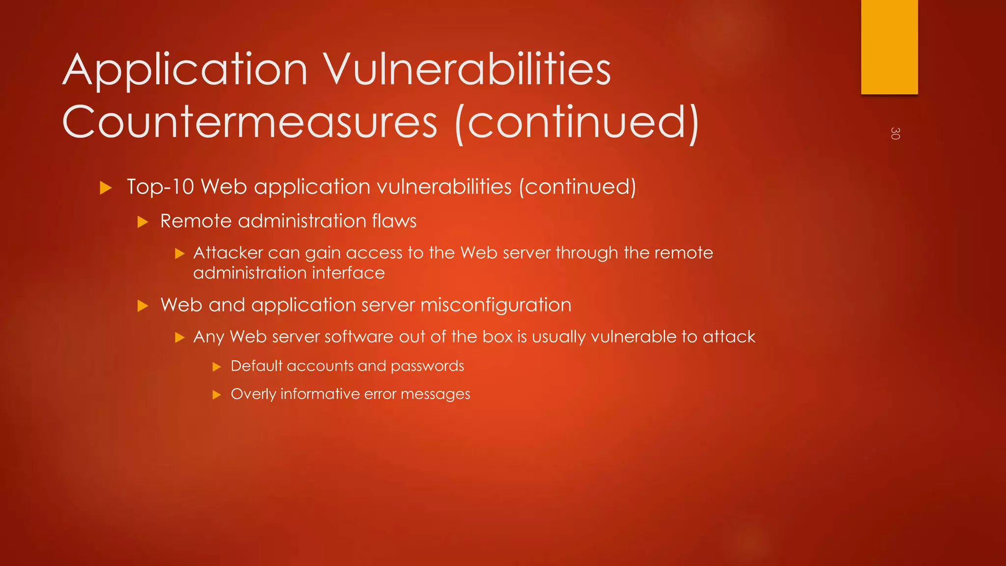 Application Vulnerabilities 
Countermeasures (continued) 
 Top-10 Web application vulnerabilities (continued) 
 Remote administration flaws 
 Attacker can gain access to the Web server through the remote 
administration interface 
 Web and application server misconfiguration 
 Any Web server software out of the box is usually vulnerable to attack 
 Default accounts and passwords 
 Overly informative error messages 
 