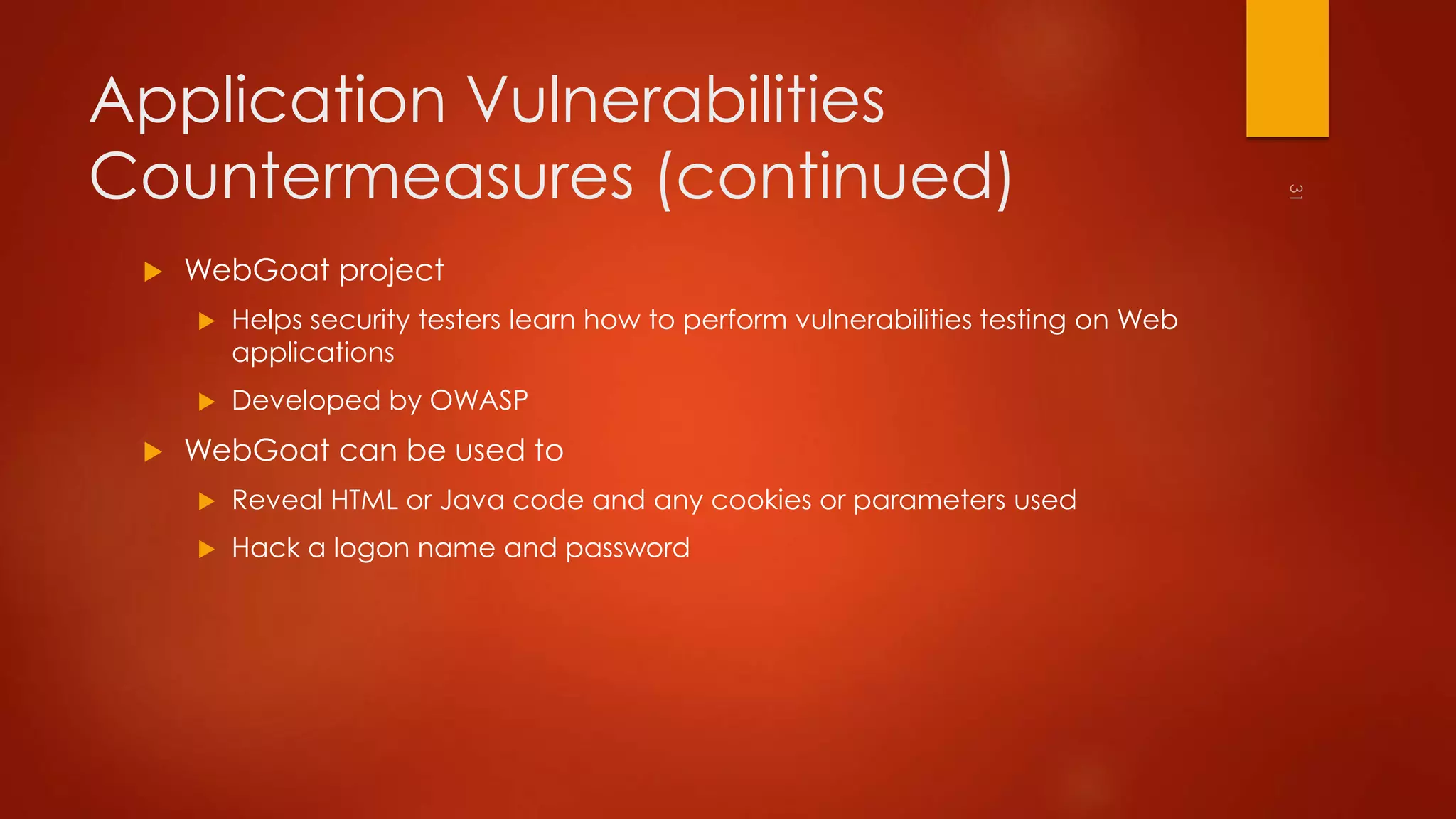Application Vulnerabilities 
Countermeasures (continued) 
 WebGoat project 
 Helps security testers learn how to perform vulnerabilities testing on Web 
applications 
 Developed by OWASP 
 WebGoat can be used to 
 Reveal HTML or Java code and any cookies or parameters used 
 Hack a logon name and password 
 
