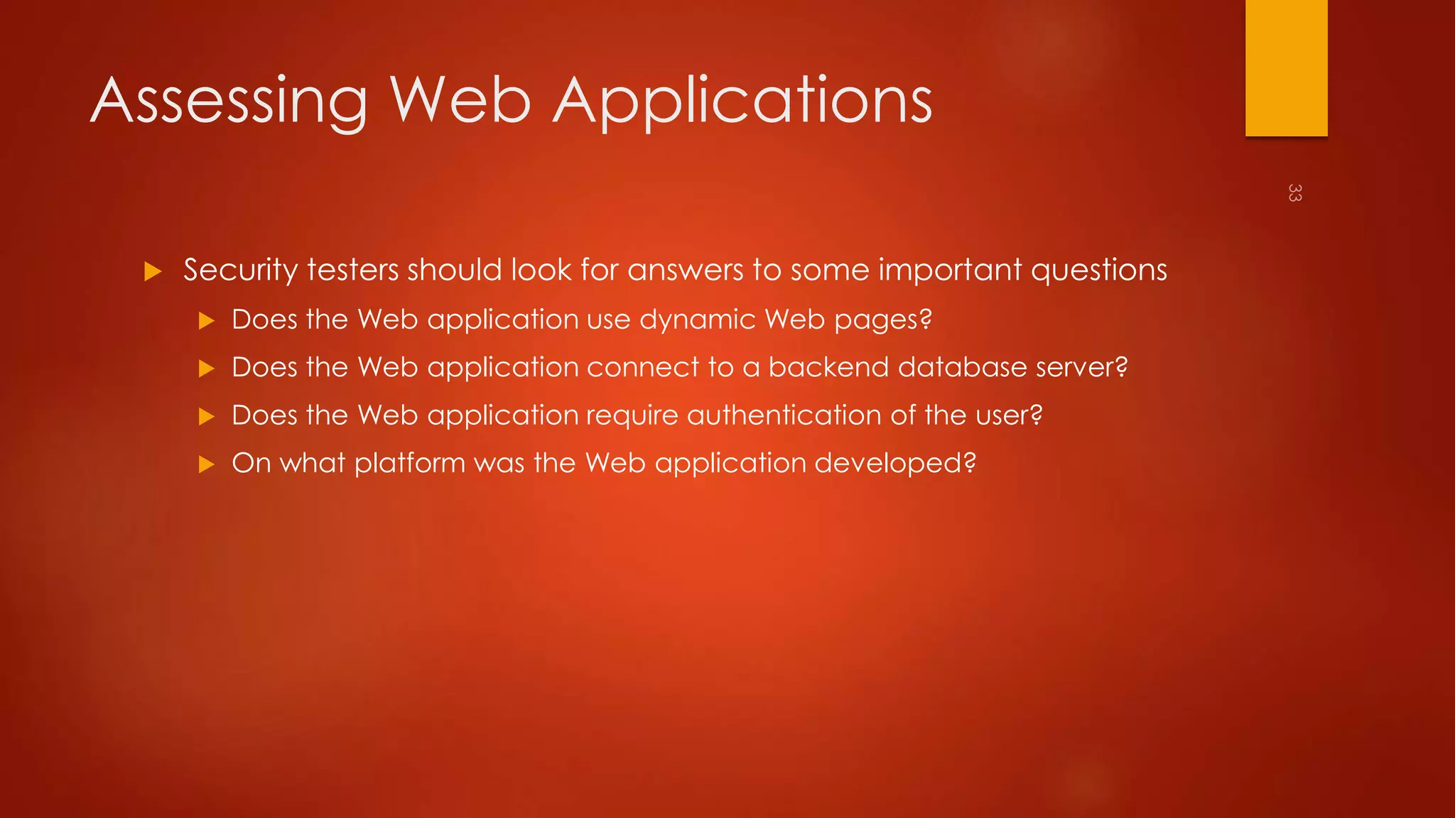 Assessing Web Applications 
 Security testers should look for answers to some important questions 
 Does the Web application use dynamic Web pages? 
 Does the Web application connect to a backend database server? 
 Does the Web application require authentication of the user? 
 On what platform was the Web application developed? 
 