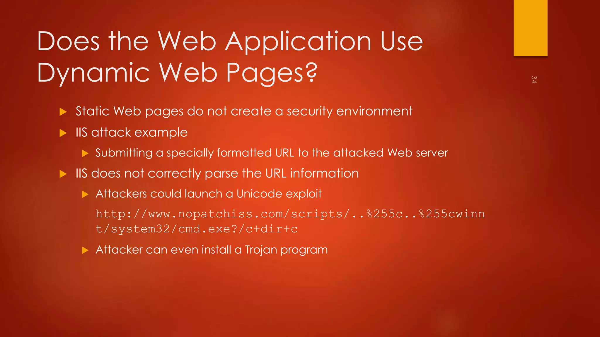 Does the Web Application Use 
Dynamic Web Pages? 
 Static Web pages do not create a security environment 
 IIS attack example 
 Submitting a specially formatted URL to the attacked Web server 
 IIS does not correctly parse the URL information 
 Attackers could launch a Unicode exploit 
http://www.nopatchiss.com/scripts/..%255c..%255cwinn 
t/system32/cmd.exe?/c+dir+c 
 Attacker can even install a Trojan program 
 