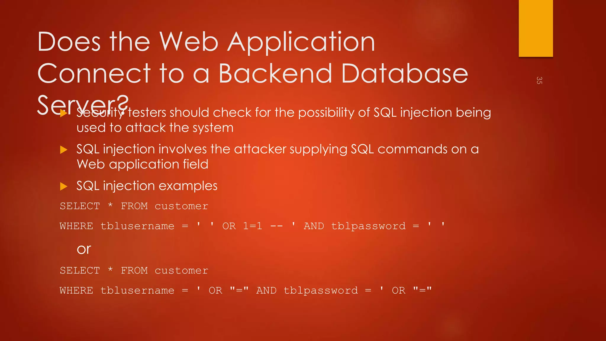 Does the Web Application 
Connect to a Backend Database 
Server?  Security testers should check for the possibility of SQL injection being 
used to attack the system 
 SQL injection involves the attacker supplying SQL commands on a 
Web application field 
 SQL injection examples 
SELECT * FROM customer 
WHERE tblusername = ' ' OR 1=1 -- ' AND tblpassword = ' ' 
or 
SELECT * FROM customer 
WHERE tblusername = ' OR "=" AND tblpassword = ' OR "=" 
 
