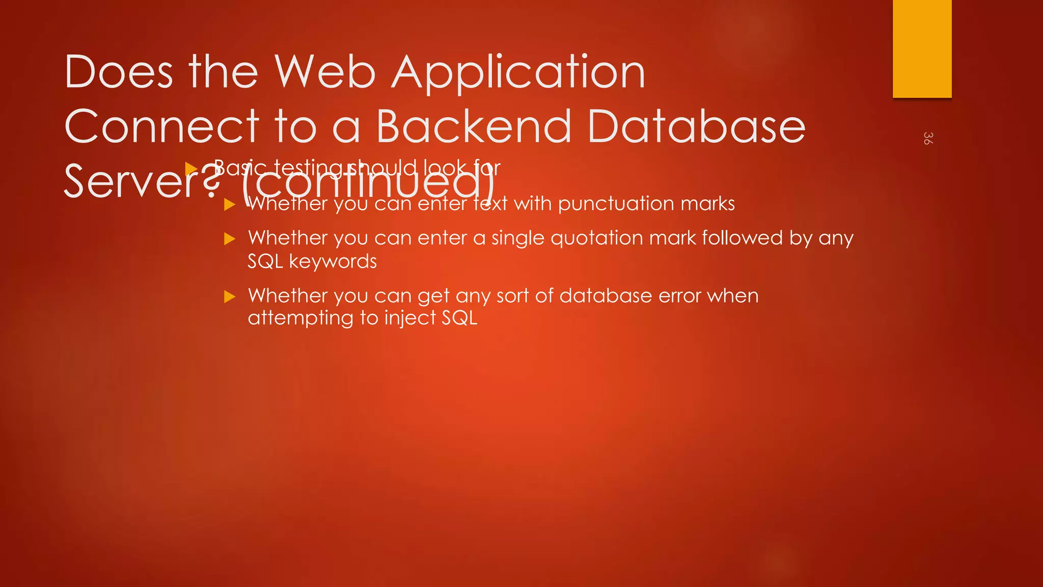 Does the Web Application 
Connect to a Backend Database 
Server? (continued)  Basic testing should look for 
 Whether you can enter text with punctuation marks 
 Whether you can enter a single quotation mark followed by any 
SQL keywords 
 Whether you can get any sort of database error when 
attempting to inject SQL 
 