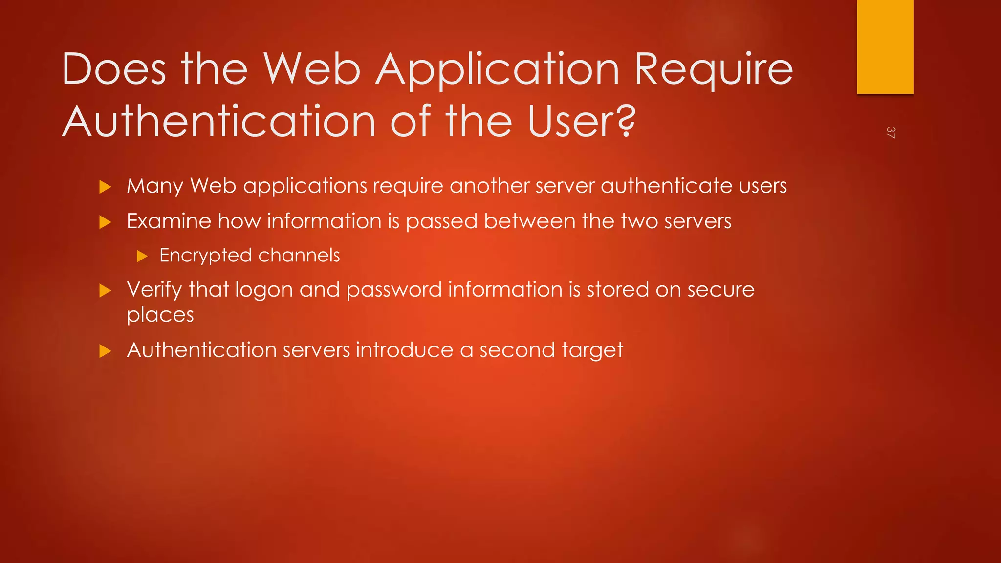 Does the Web Application Require 
Authentication of the User? 
 Many Web applications require another server authenticate users 
 Examine how information is passed between the two servers 
 Encrypted channels 
 Verify that logon and password information is stored on secure 
places 
 Authentication servers introduce a second target 
 