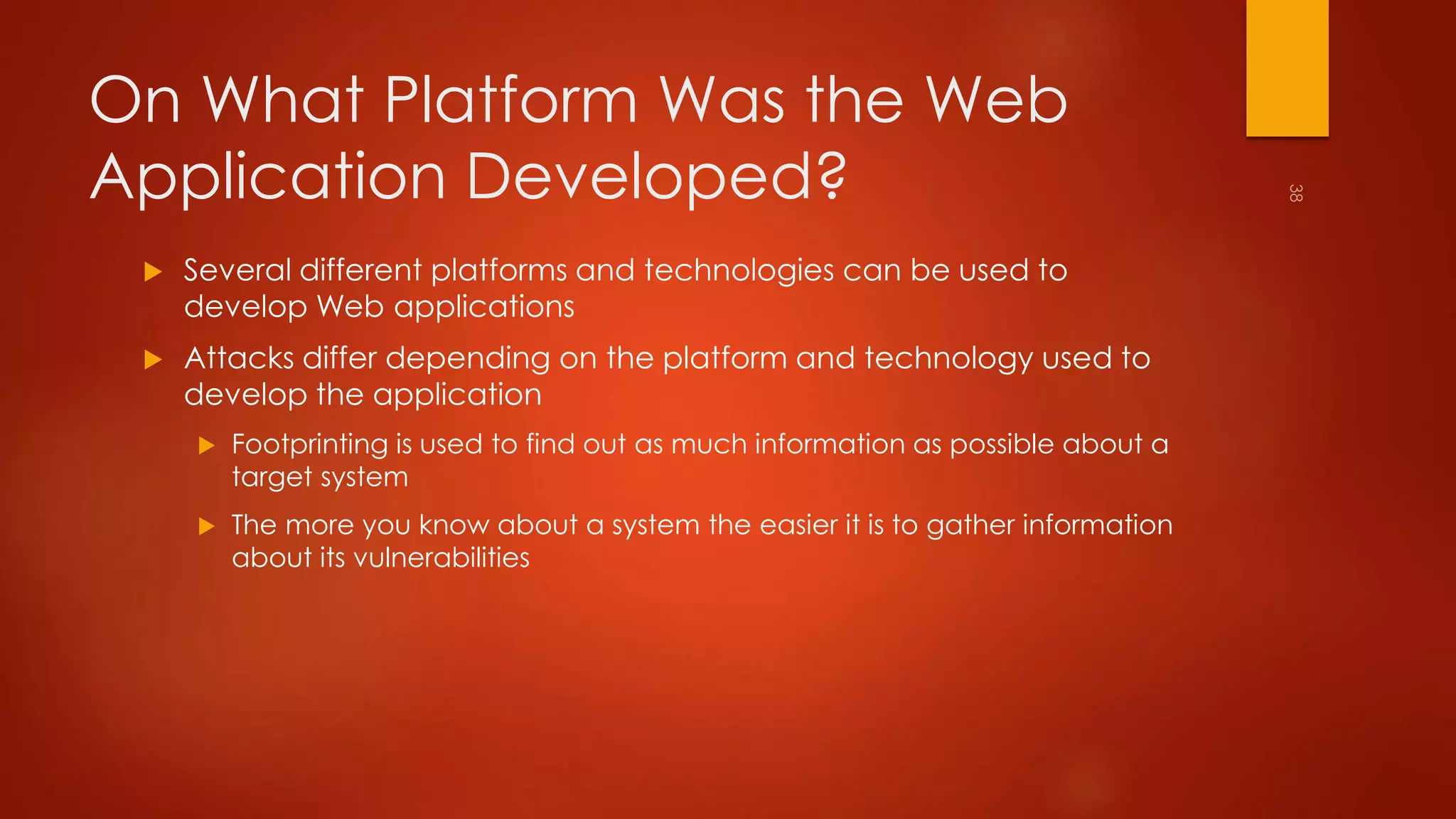 On What Platform Was the Web 
Application Developed? 
 Several different platforms and technologies can be used to 
develop Web applications 
 Attacks differ depending on the platform and technology used to 
develop the application 
 Footprinting is used to find out as much information as possible about a 
target system 
 The more you know about a system the easier it is to gather information 
about its vulnerabilities 
 