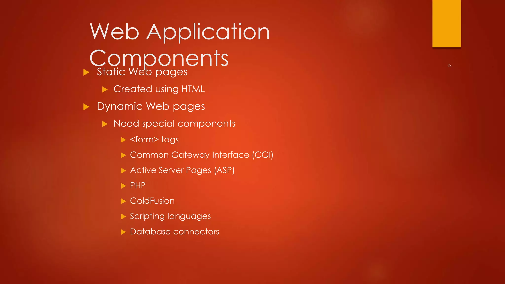 Web Application 
Components 
 Static Web pages 
 Created using HTML 
 Dynamic Web pages 
 Need special components 
 <form> tags 
 Common Gateway Interface (CGI) 
 Active Server Pages (ASP) 
 PHP 
 ColdFusion 
 Scripting languages 
 Database connectors 
 
