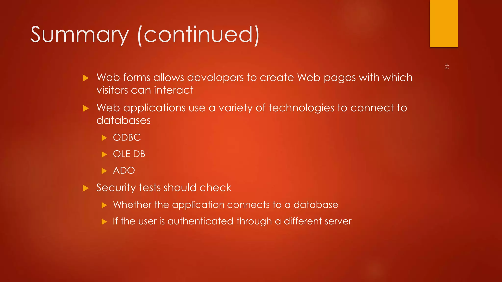 Summary (continued) 
 Web forms allows developers to create Web pages with which 
visitors can interact 
 Web applications use a variety of technologies to connect to 
databases 
 ODBC 
 OLE DB 
 ADO 
 Security tests should check 
 Whether the application connects to a database 
 If the user is authenticated through a different server 
 