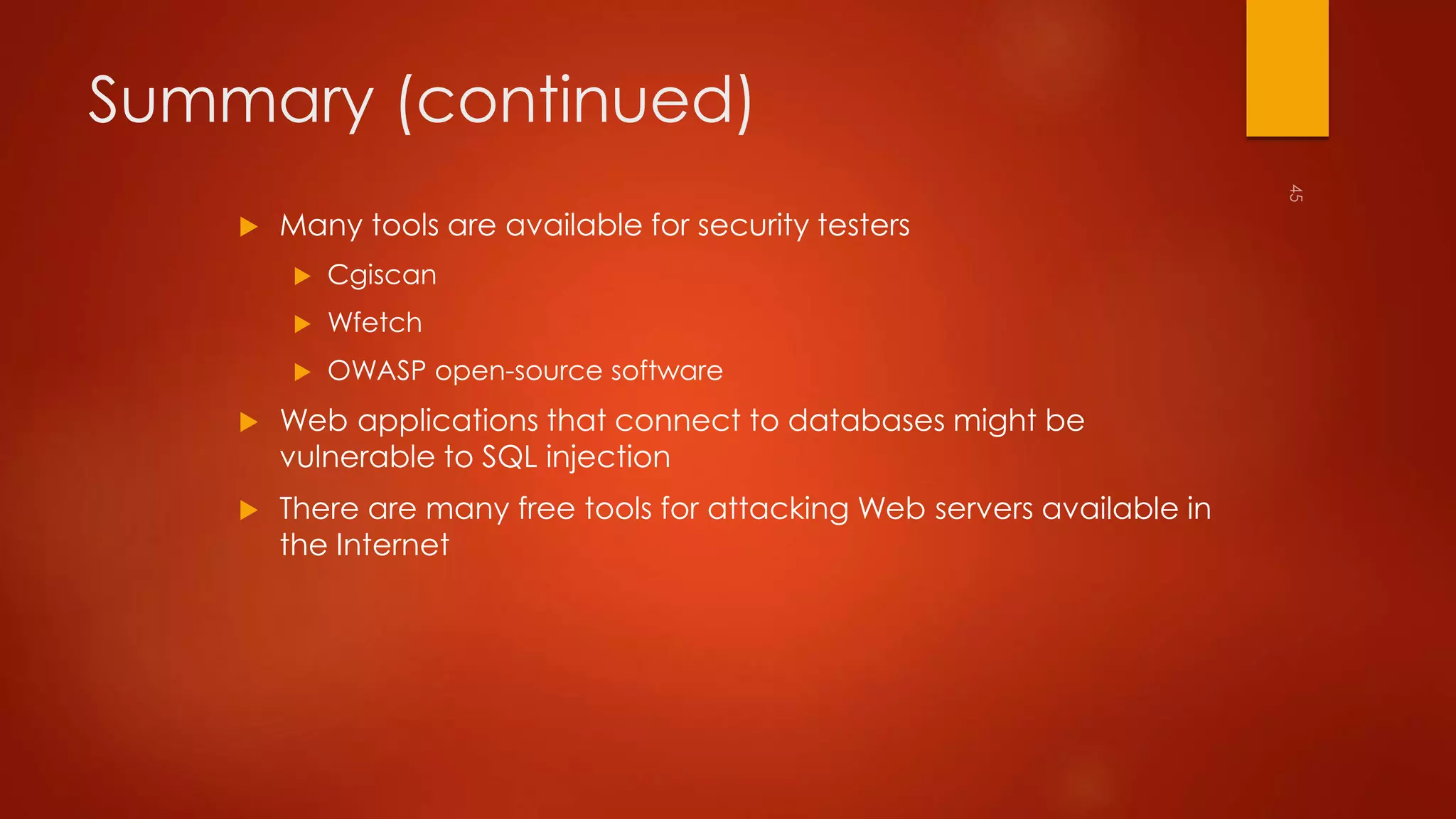 Summary (continued) 
 Many tools are available for security testers 
 Cgiscan 
 Wfetch 
 OWASP open-source software 
 Web applications that connect to databases might be 
vulnerable to SQL injection 
 There are many free tools for attacking Web servers available in 
the Internet 
