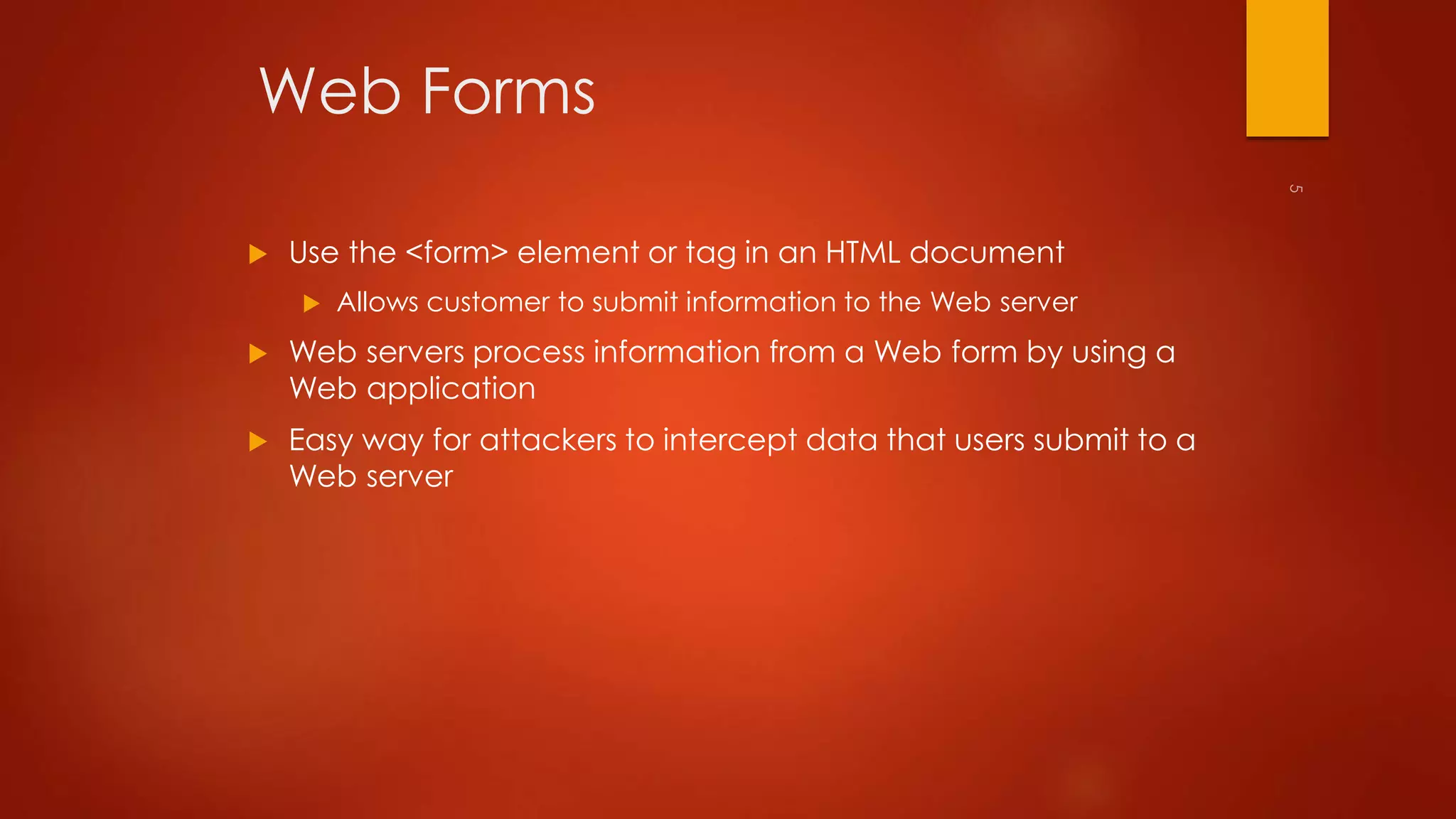 Web Forms 
 Use the <form> element or tag in an HTML document 
 Allows customer to submit information to the Web server 
 Web servers process information from a Web form by using a 
Web application 
 Easy way for attackers to intercept data that users submit to a 
Web server 
 