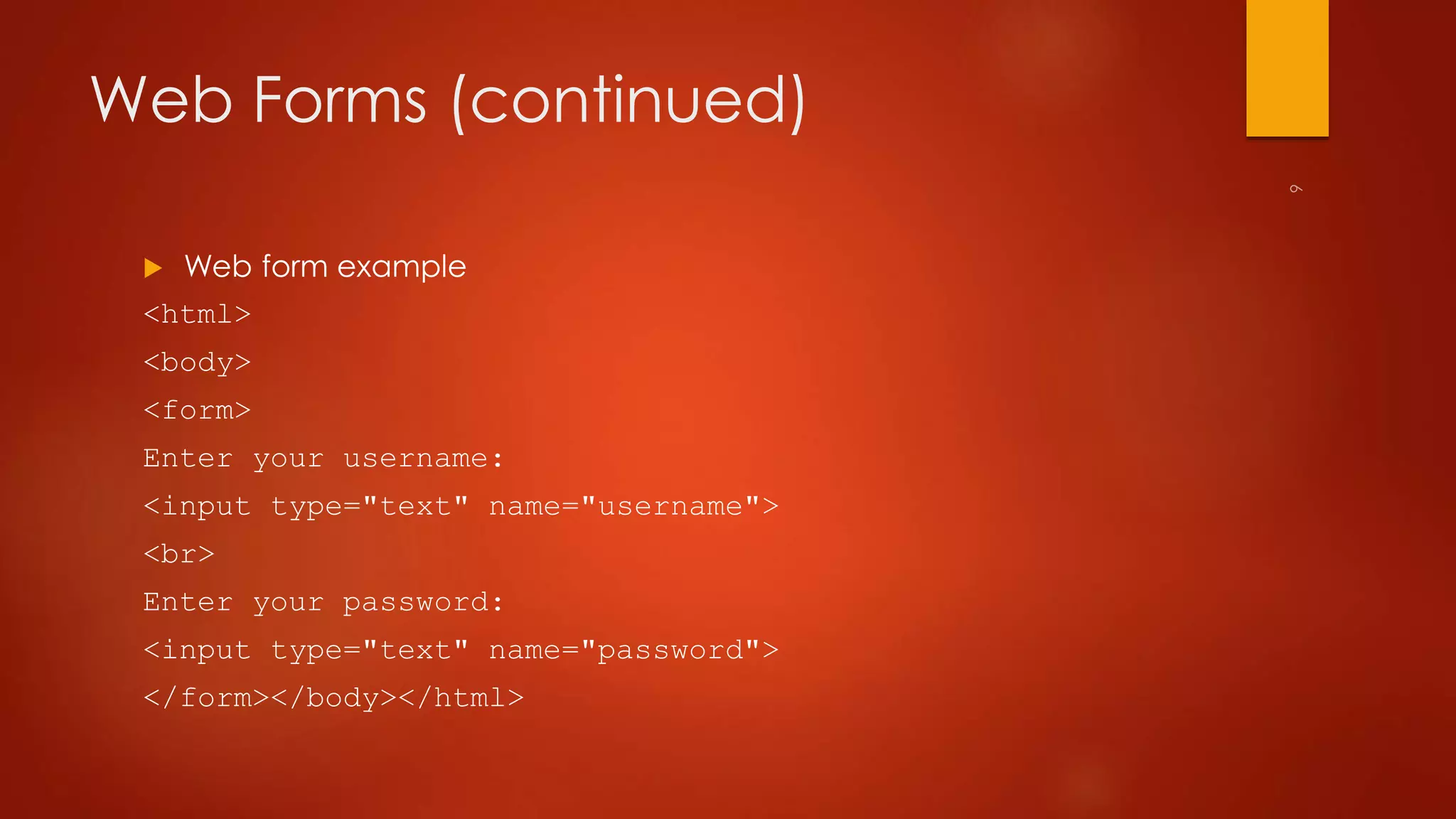 Web Forms (continued) 
 Web form example 
<html> 
<body> 
<form> 
Enter your username: 
<input type="text" name="username"> 
<br> 
Enter your password: 
<input type="text" name="password"> 
</form></body></html> 
 