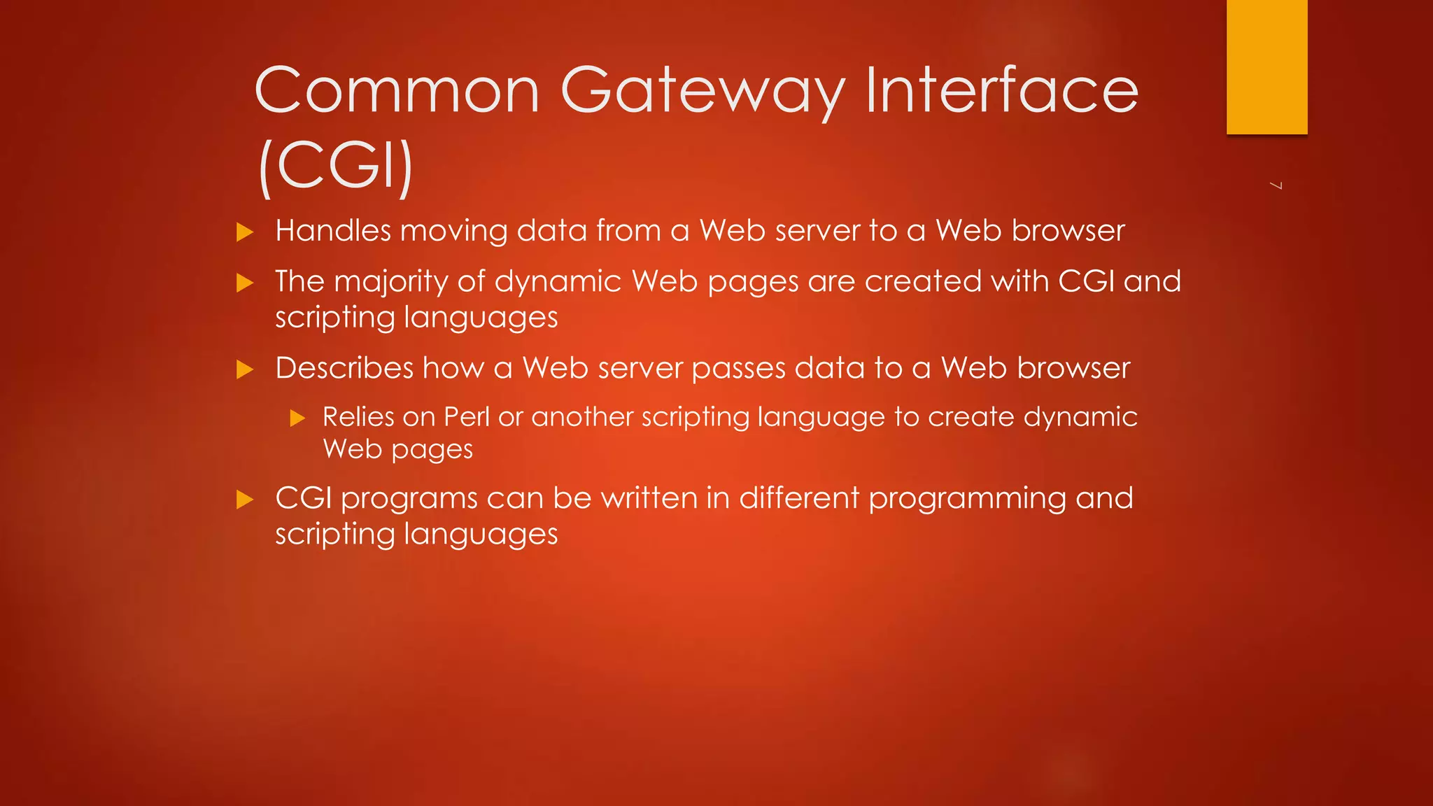 Common Gateway Interface 
(CGI) 
 Handles moving data from a Web server to a Web browser 
 The majority of dynamic Web pages are created with CGI and 
scripting languages 
 Describes how a Web server passes data to a Web browser 
 Relies on Perl or another scripting language to create dynamic 
Web pages 
 CGI programs can be written in different programming and 
scripting languages 
 