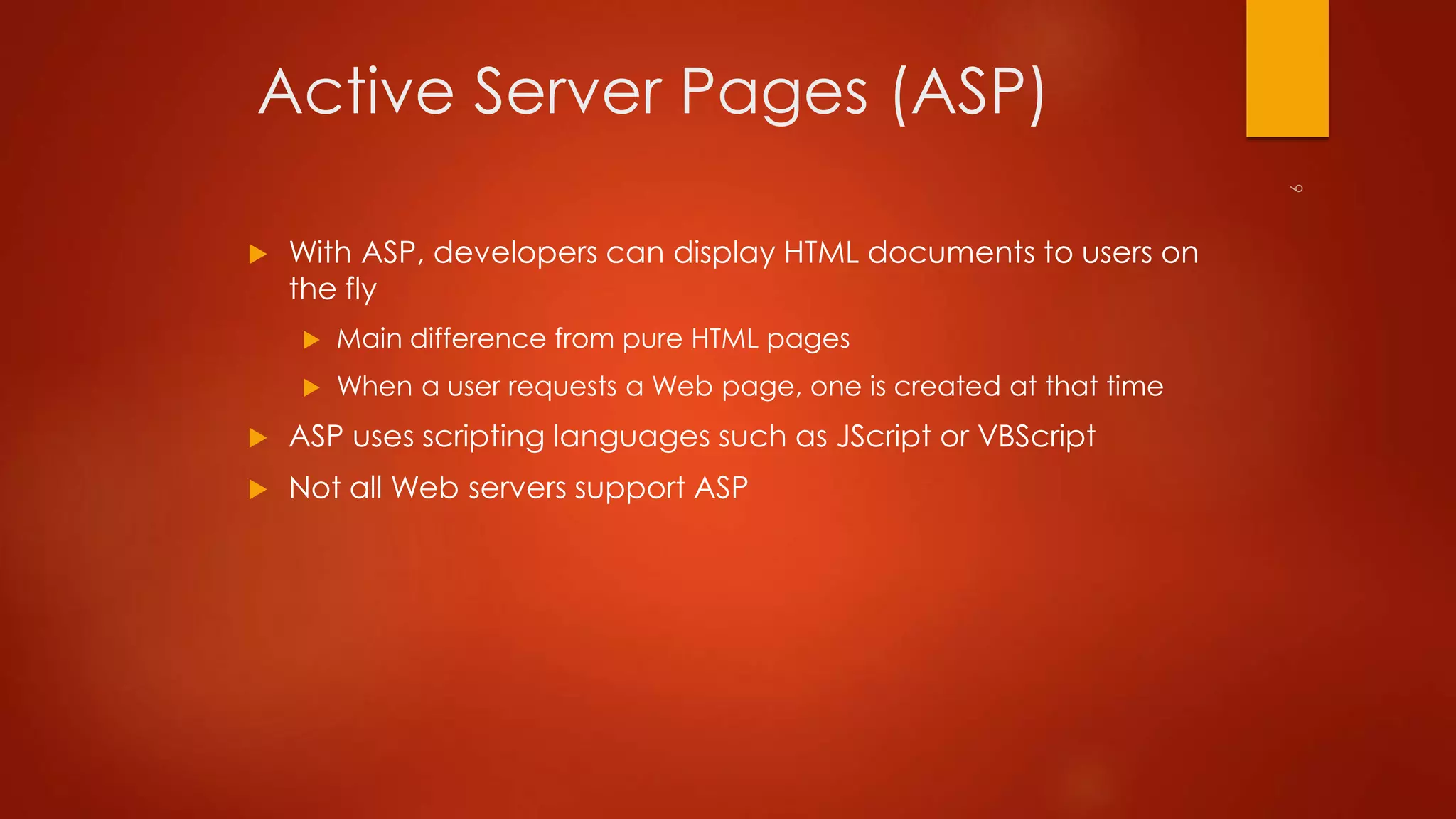 Active Server Pages (ASP) 
 With ASP, developers can display HTML documents to users on 
the fly 
 Main difference from pure HTML pages 
 When a user requests a Web page, one is created at that time 
 ASP uses scripting languages such as JScript or VBScript 
 Not all Web servers support ASP 
 