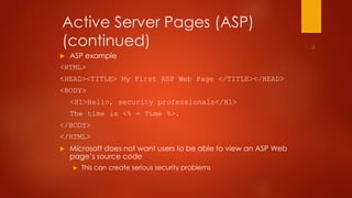 Active Server Pages (ASP) 
(continued) 
 ASP example 
<HTML> 
<HEAD><TITLE> My First ASP Web Page </TITLE></HEAD> 
<BODY> 
<H1>Hello, security professionals</H1> 
The time is <% = Time %>. 
</BODY> 
</HTML> 
 Microsoft does not want users to be able to view an ASP Web 
page’s source code 
 This can create serious security problems 
 