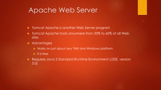 Apache Web Server 
 Tomcat Apache is another Web Server program 
 Tomcat Apache hosts anywhere from 50% to 60% of all Web 
sites 
 Advantages 
 Works on just about any *NIX and Windows platform 
 It is free 
 Requires Java 2 Standard Runtime Environment (J2SE, version 
5.0) 
 